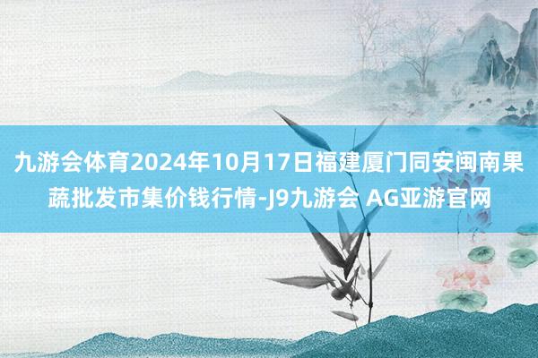 九游会体育2024年10月17日福建厦门同安闽南果蔬批发市集价钱行情-J9九游会 AG亚游官网