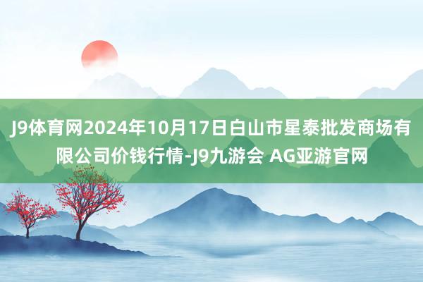 J9体育网2024年10月17日白山市星泰批发商场有限公司价钱行情-J9九游会 AG亚游官网