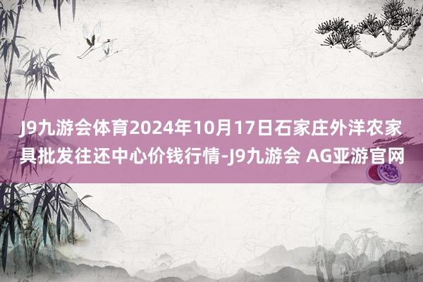 J9九游会体育2024年10月17日石家庄外洋农家具批发往还中心价钱行情-J9九游会 AG亚游官网
