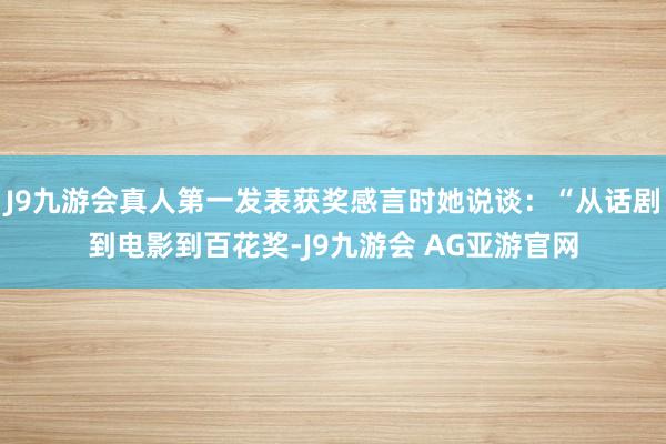J9九游会真人第一发表获奖感言时她说谈：“从话剧到电影到百花奖-J9九游会 AG亚游官网