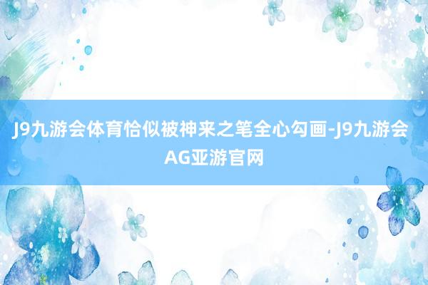 J9九游会体育恰似被神来之笔全心勾画-J9九游会 AG亚游官网