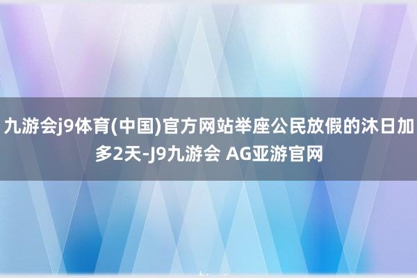 九游会j9体育(中国)官方网站举座公民放假的沐日加多2天-J9九游会 AG亚游官网