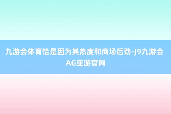 九游会体育恰是因为其热度和商场后劲-J9九游会 AG亚游官网