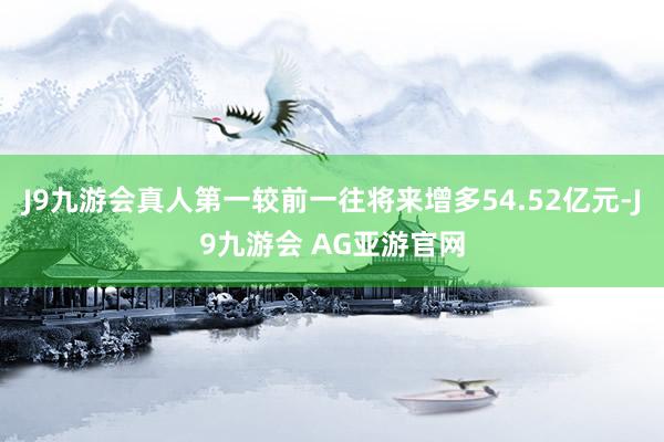 J9九游会真人第一较前一往将来增多54.52亿元-J9九游会 AG亚游官网