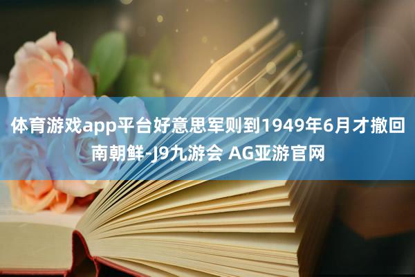 体育游戏app平台好意思军则到1949年6月才撤回南朝鲜-J9九游会 AG亚游官网