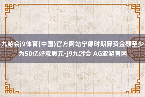 九游会j9体育(中国)官方网站宁德时期募资金额至少为50亿好意思元-J9九游会 AG亚游官网