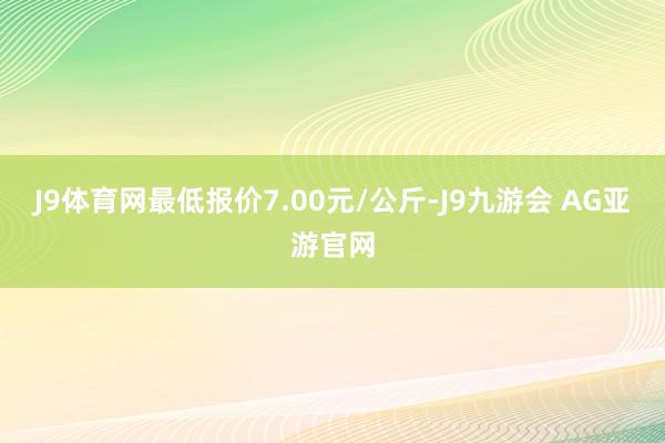 J9体育网最低报价7.00元/公斤-J9九游会 AG亚游官网