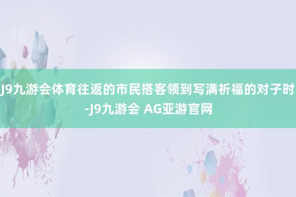 J9九游会体育往返的市民搭客领到写满祈福的对子时-J9九游会 AG亚游官网