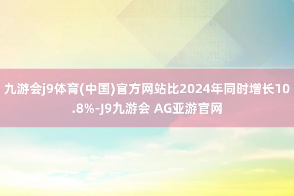 九游会j9体育(中国)官方网站比2024年同时增长10.8%-J9九游会 AG亚游官网