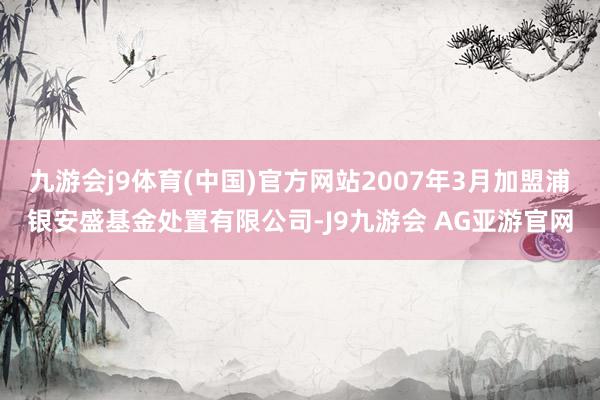 九游会j9体育(中国)官方网站2007年3月加盟浦银安盛基金处置有限公司-J9九游会 AG亚游官网
