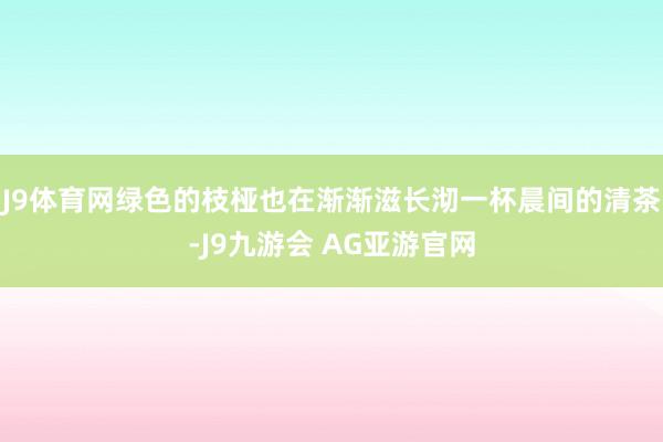 J9体育网绿色的枝桠也在渐渐滋长沏一杯晨间的清茶-J9九游会 AG亚游官网