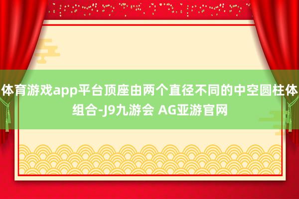 体育游戏app平台顶座由两个直径不同的中空圆柱体组合-J9九游会 AG亚游官网