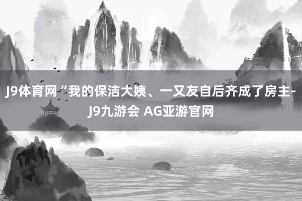 J9体育网“我的保洁大姨、一又友自后齐成了房主-J9九游会 AG亚游官网