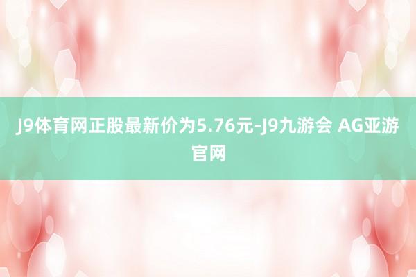 J9体育网正股最新价为5.76元-J9九游会 AG亚游官网