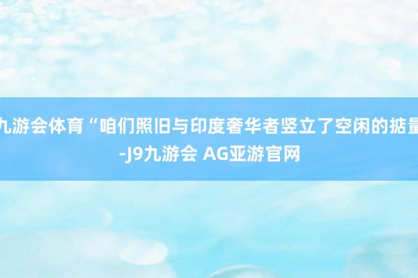 九游会体育“咱们照旧与印度奢华者竖立了空闲的掂量-J9九游会 AG亚游官网