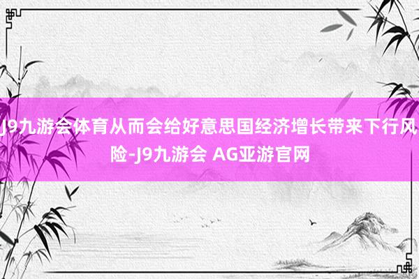 J9九游会体育从而会给好意思国经济增长带来下行风险-J9九游会 AG亚游官网