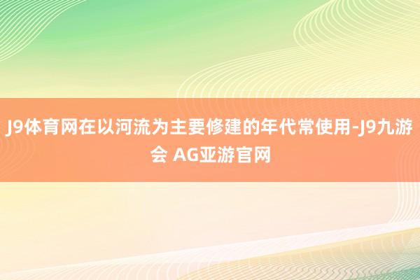 J9体育网在以河流为主要修建的年代常使用-J9九游会 AG亚游官网