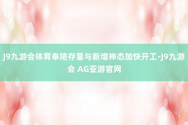 J9九游会体育奉陪存量与新增神态加快开工-J9九游会 AG亚游官网