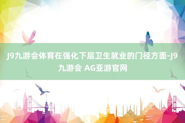 J9九游会体育在强化下层卫生就业的门径方面-J9九游会 AG亚游官网