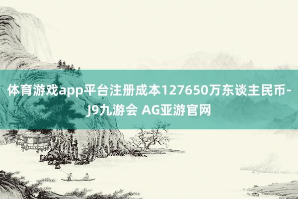 体育游戏app平台注册成本127650万东谈主民币-J9九游会 AG亚游官网
