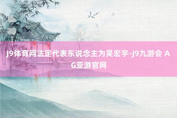 J9体育网法定代表东说念主为吴宏宇-J9九游会 AG亚游官网
