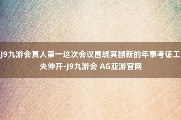 J9九游会真人第一这次会议围绕其翻新的年事考证工夫伸开-J9九游会 AG亚游官网