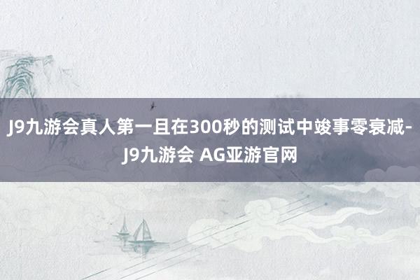 J9九游会真人第一且在300秒的测试中竣事零衰减-J9九游会 AG亚游官网