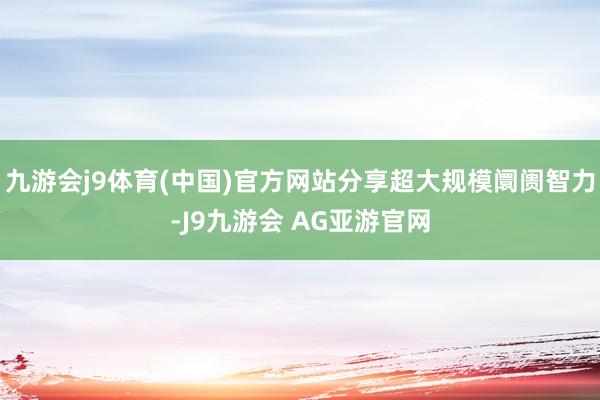 九游会j9体育(中国)官方网站分享超大规模阛阓智力-J9九游会 AG亚游官网