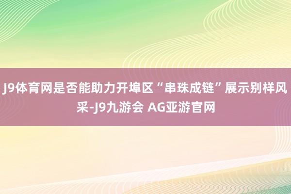 J9体育网是否能助力开埠区“串珠成链”展示别样风采-J9九游会 AG亚游官网
