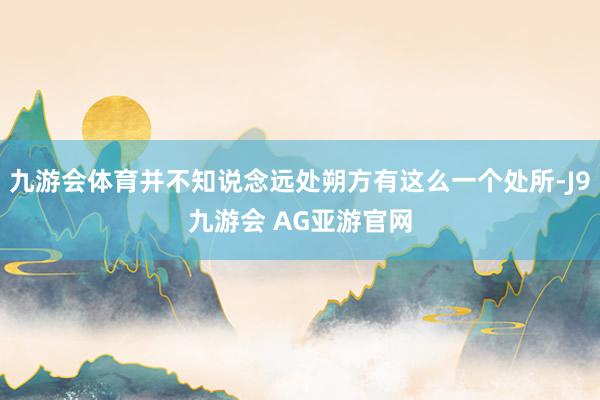 九游会体育并不知说念远处朔方有这么一个处所-J9九游会 AG亚游官网