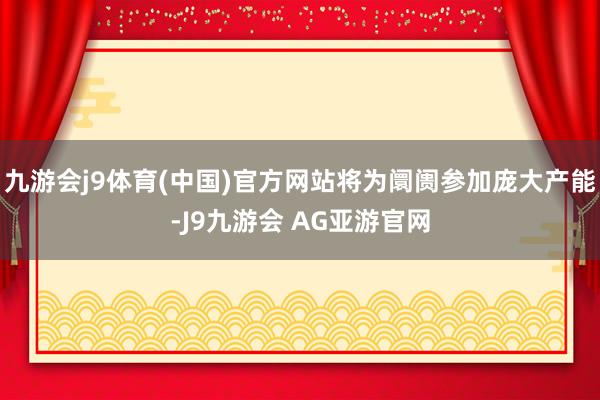九游会j9体育(中国)官方网站将为阛阓参加庞大产能-J9九游会 AG亚游官网