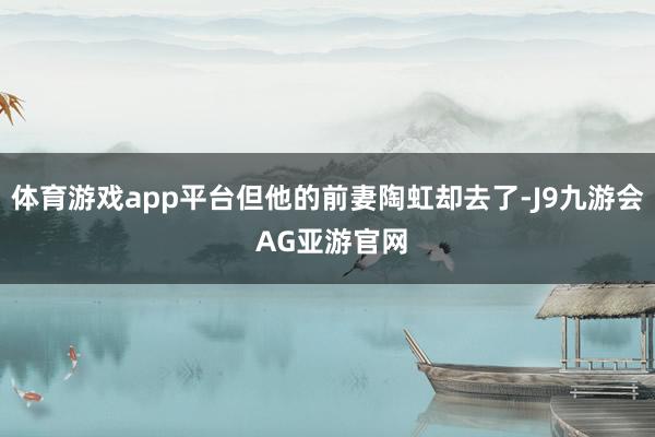 体育游戏app平台但他的前妻陶虹却去了-J9九游会 AG亚游官网