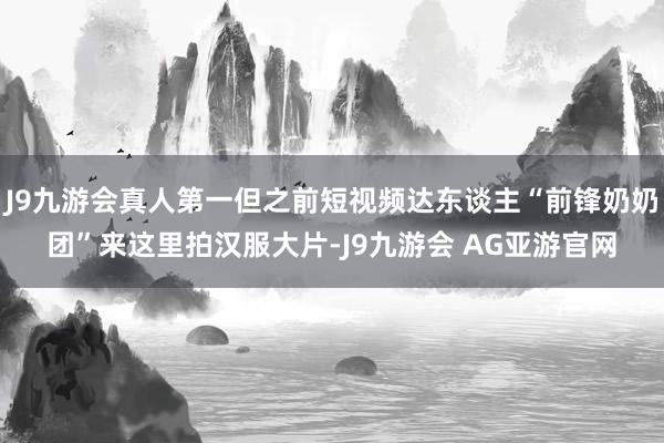 J9九游会真人第一但之前短视频达东谈主“前锋奶奶团”来这里拍汉服大片-J9九游会 AG亚游官网