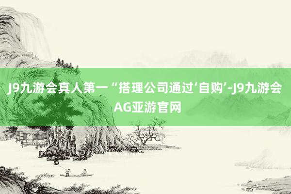 J9九游会真人第一“搭理公司通过‘自购’-J9九游会 AG亚游官网