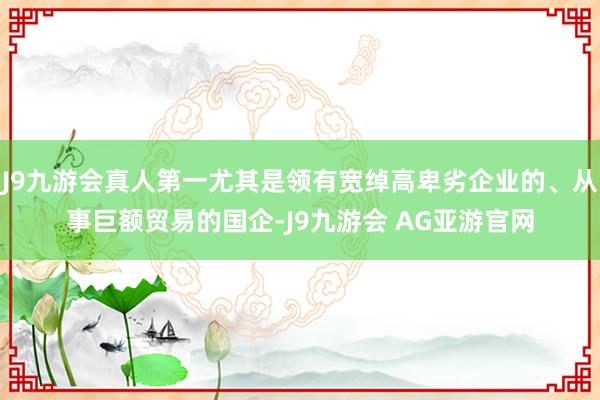 J9九游会真人第一尤其是领有宽绰高卑劣企业的、从事巨额贸易的国企-J9九游会 AG亚游官网