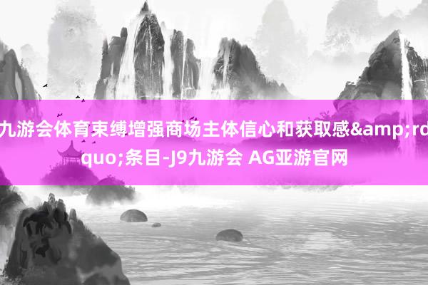 九游会体育束缚增强商场主体信心和获取感&rdquo;条目-J9九游会 AG亚游官网