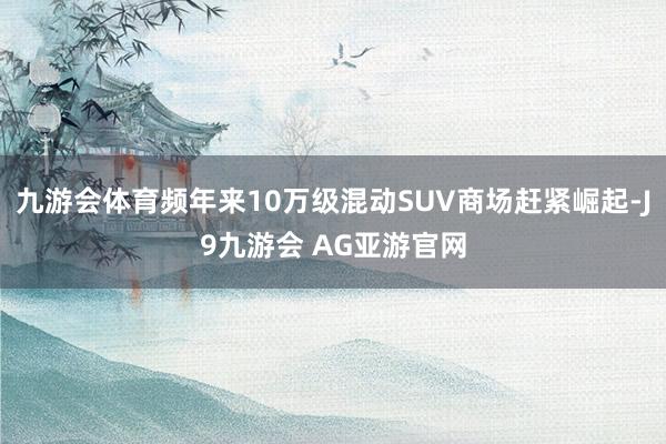 九游会体育频年来10万级混动SUV商场赶紧崛起-J9九游会 AG亚游官网