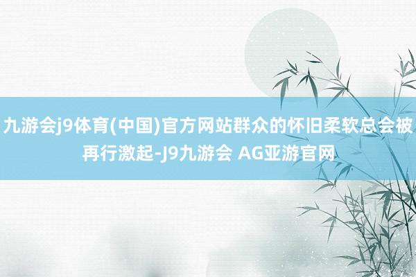 九游会j9体育(中国)官方网站群众的怀旧柔软总会被再行激起-J9九游会 AG亚游官网