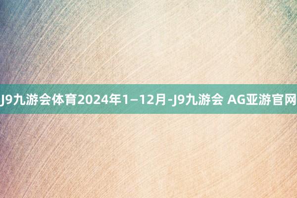 J9九游会体育2024年1—12月-J9九游会 AG亚游官网