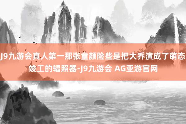 J9九游会真人第一那张童颜险些是把大乔演成了萌态竣工的辐照器-J9九游会 AG亚游官网
