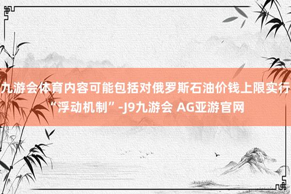 九游会体育内容可能包括对俄罗斯石油价钱上限实行“浮动机制”-J9九游会 AG亚游官网