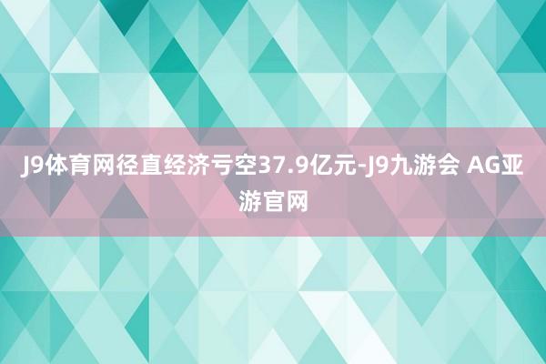 J9体育网径直经济亏空37.9亿元-J9九游会 AG亚游官网