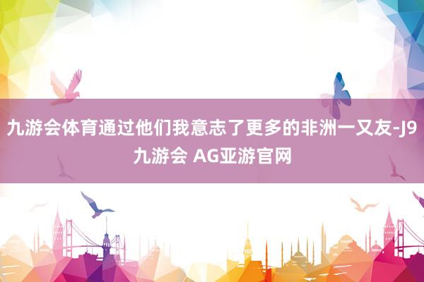 九游会体育通过他们我意志了更多的非洲一又友-J9九游会 AG亚游官网