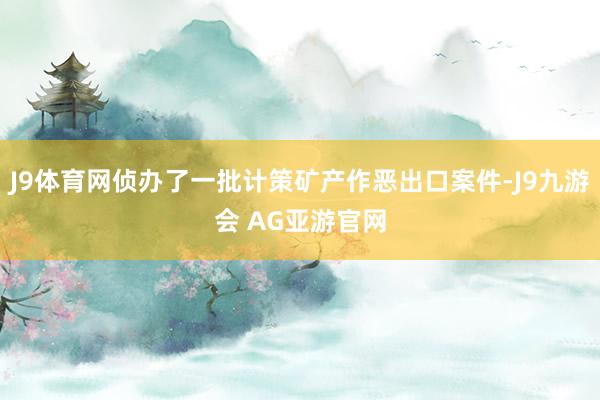 J9体育网侦办了一批计策矿产作恶出口案件-J9九游会 AG亚游官网