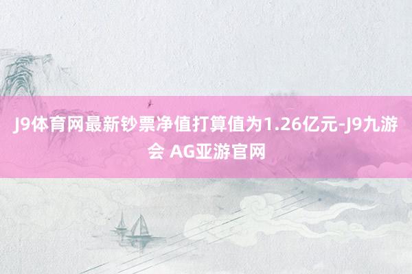 J9体育网最新钞票净值打算值为1.26亿元-J9九游会 AG亚游官网