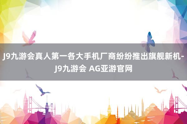 J9九游会真人第一各大手机厂商纷纷推出旗舰新机-J9九游会 AG亚游官网