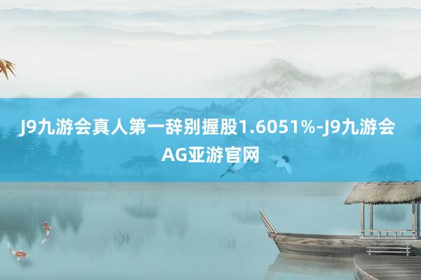 J9九游会真人第一辞别握股1.6051%-J9九游会 AG亚游官网