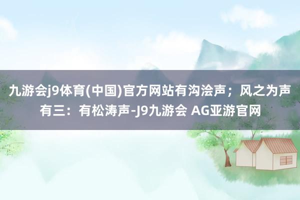 九游会j9体育(中国)官方网站有沟浍声；风之为声有三：有松涛声-J9九游会 AG亚游官网
