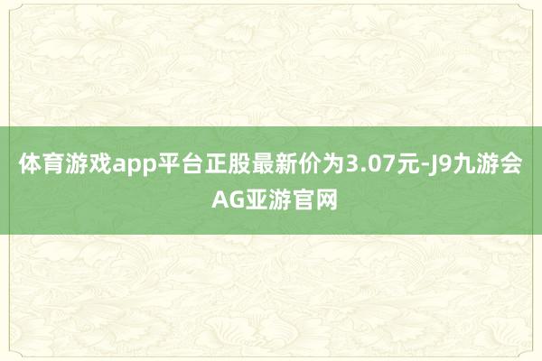 体育游戏app平台正股最新价为3.07元-J9九游会 AG亚游官网