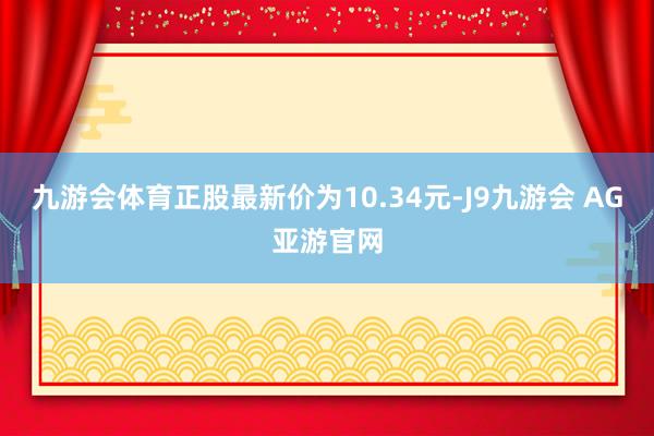 九游会体育正股最新价为10.34元-J9九游会 AG亚游官网
